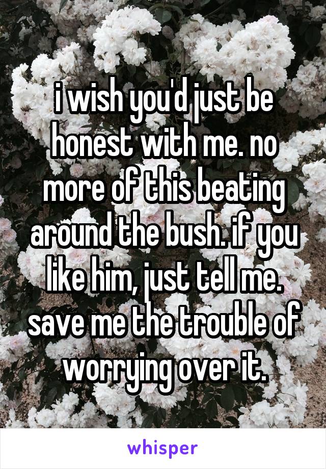 i wish you'd just be honest with me. no more of this beating around the bush. if you like him, just tell me. save me the trouble of worrying over it.