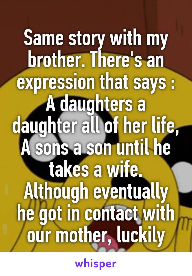 Same story with my brother. There's an expression that says : A daughters a daughter all of her life,
A sons a son until he takes a wife.
Although eventually he got in contact with our mother, luckily