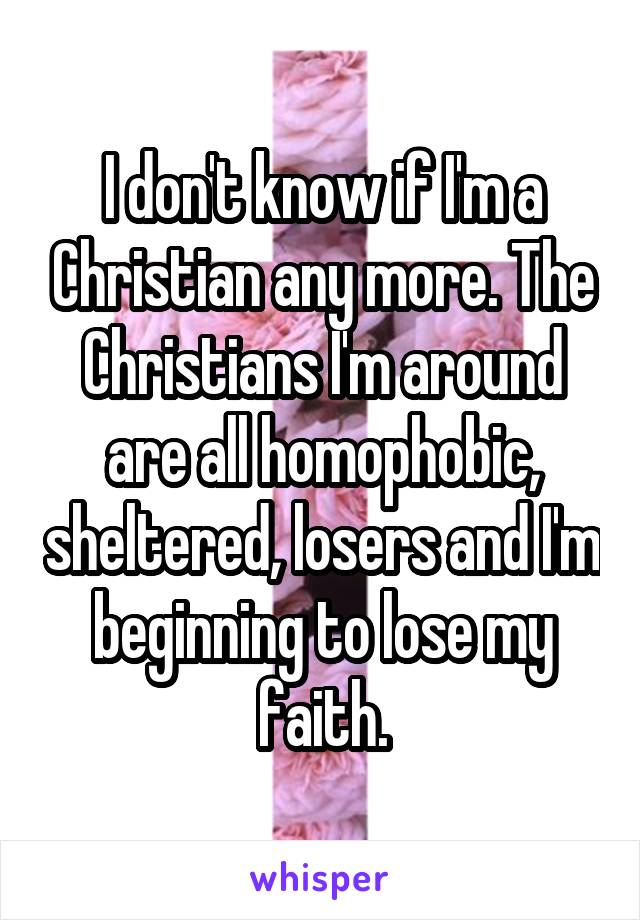 I don't know if I'm a Christian any more. The Christians I'm around are all homophobic, sheltered, losers and I'm beginning to lose my faith.
