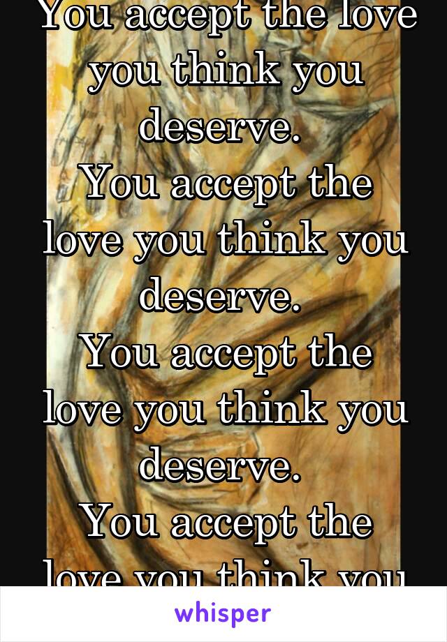 You accept the love you think you deserve. 
You accept the love you think you deserve. 
You accept the love you think you deserve. 
You accept the love you think you deserve. 