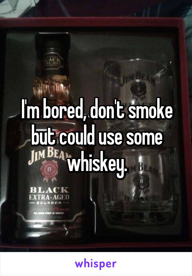 I'm bored, don't smoke but could use some whiskey.