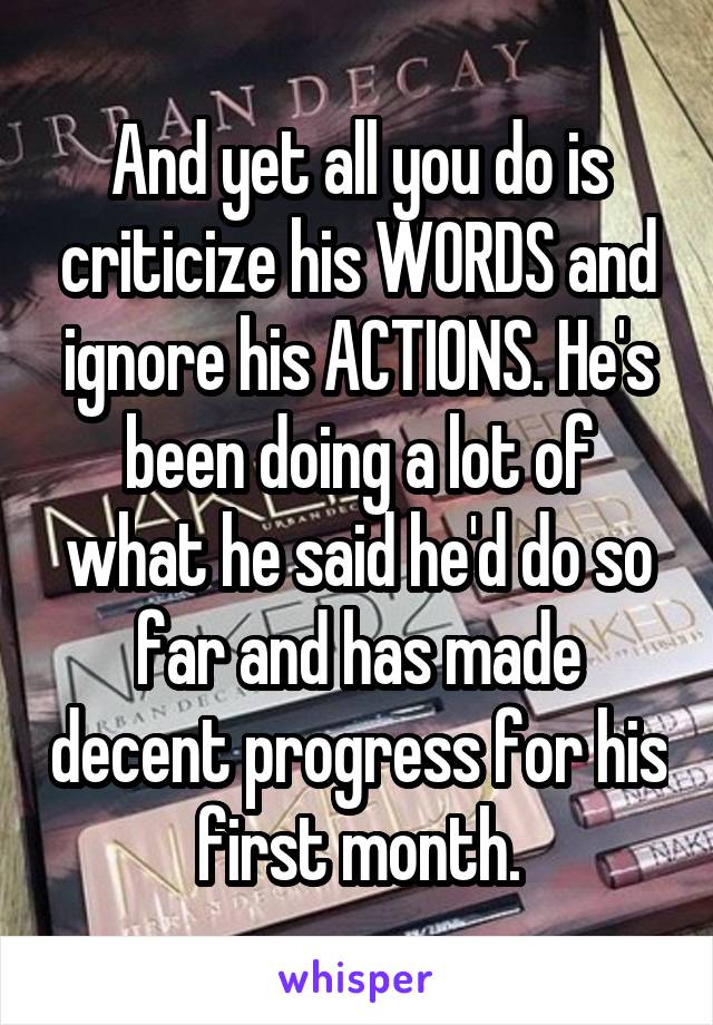 And yet all you do is criticize his WORDS and ignore his ACTIONS. He's been doing a lot of what he said he'd do so far and has made decent progress for his first month.