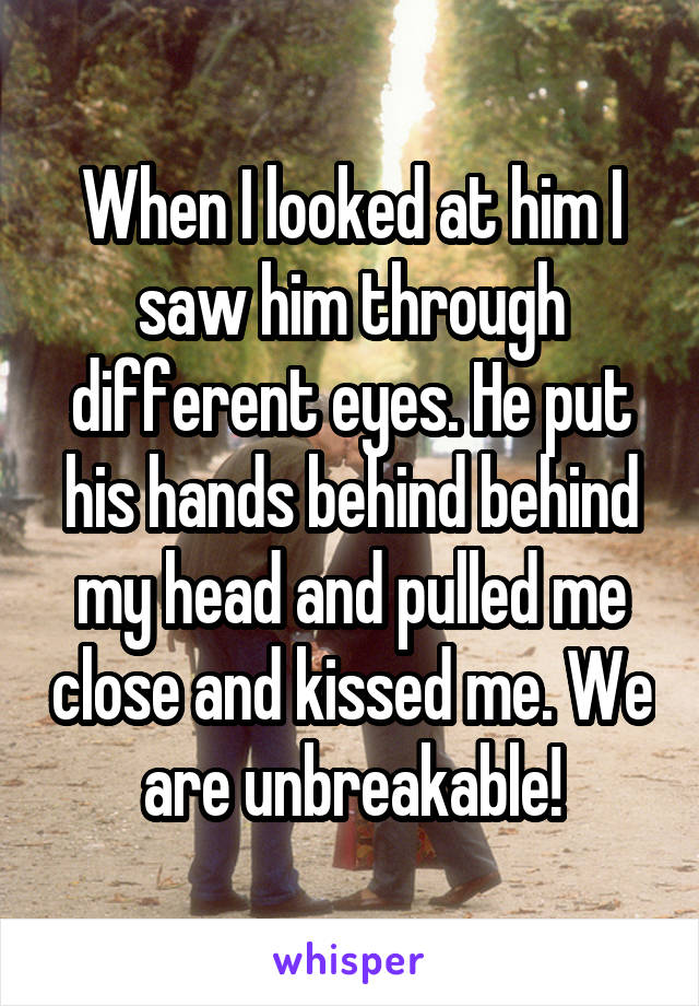 When I looked at him I saw him through different eyes. He put his hands behind behind my head and pulled me close and kissed me. We are unbreakable!