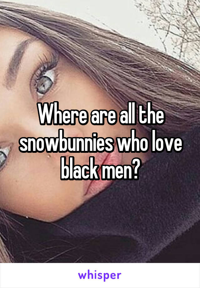 Where are all the snowbunnies who love black men?