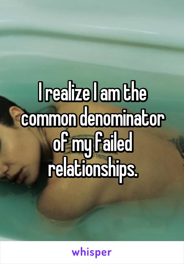 I realize I am the common denominator of my failed relationships.