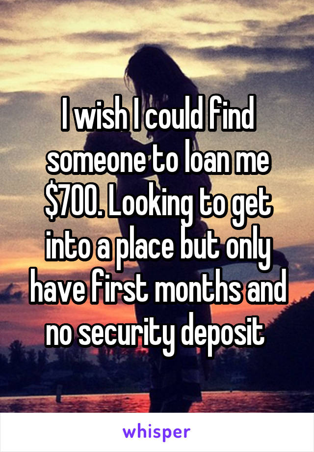 I wish I could find someone to loan me $700. Looking to get into a place but only have first months and no security deposit 