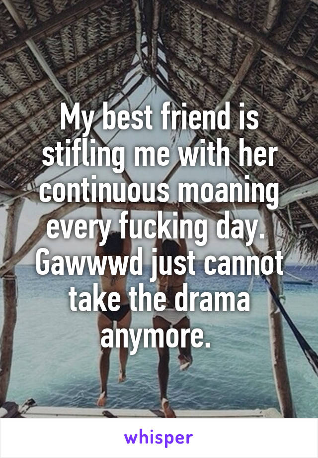 My best friend is stifling me with her continuous moaning every fucking day. 
Gawwwd just cannot take the drama anymore. 