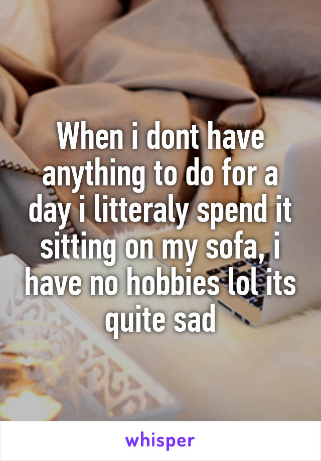 When i dont have anything to do for a day i litteraly spend it sitting on my sofa, i have no hobbies lol its quite sad