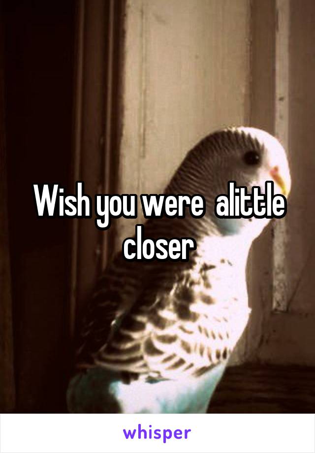 Wish you were  alittle closer