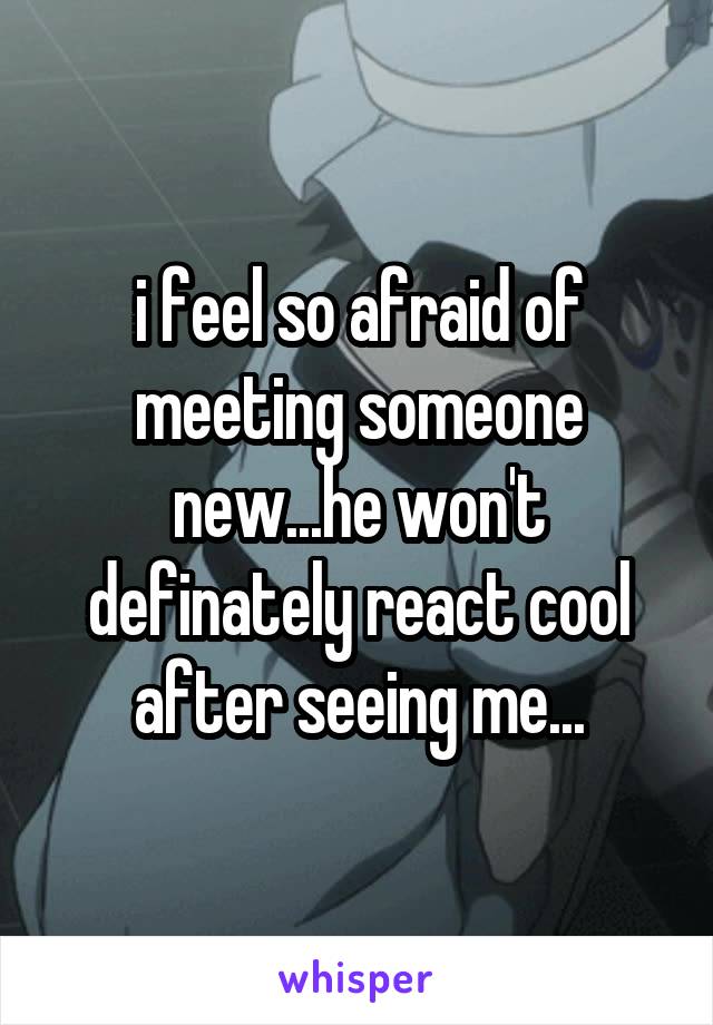 i feel so afraid of meeting someone new...he won't definately react cool after seeing me...