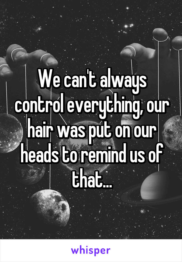 We can't always control everything, our hair was put on our heads to remind us of that...