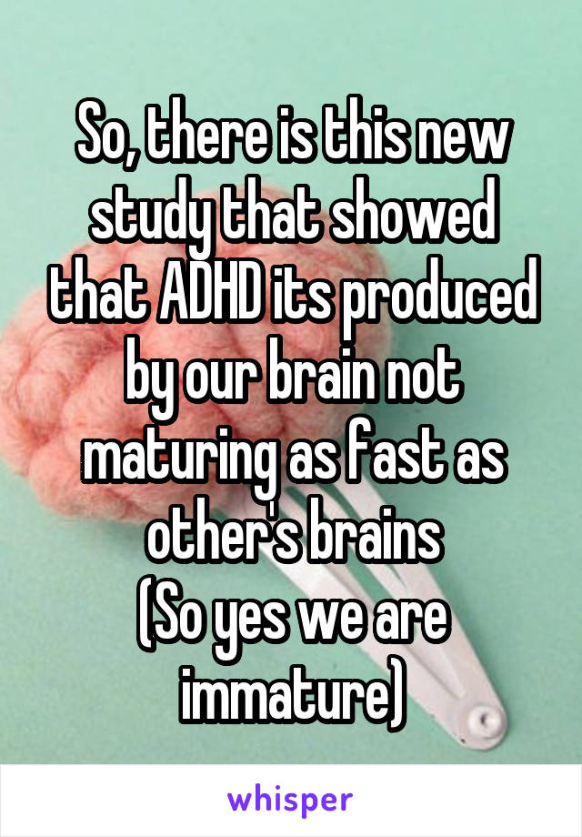 So, there is this new study that showed that ADHD its produced by our brain not maturing as fast as other's brains
(So yes we are immature)