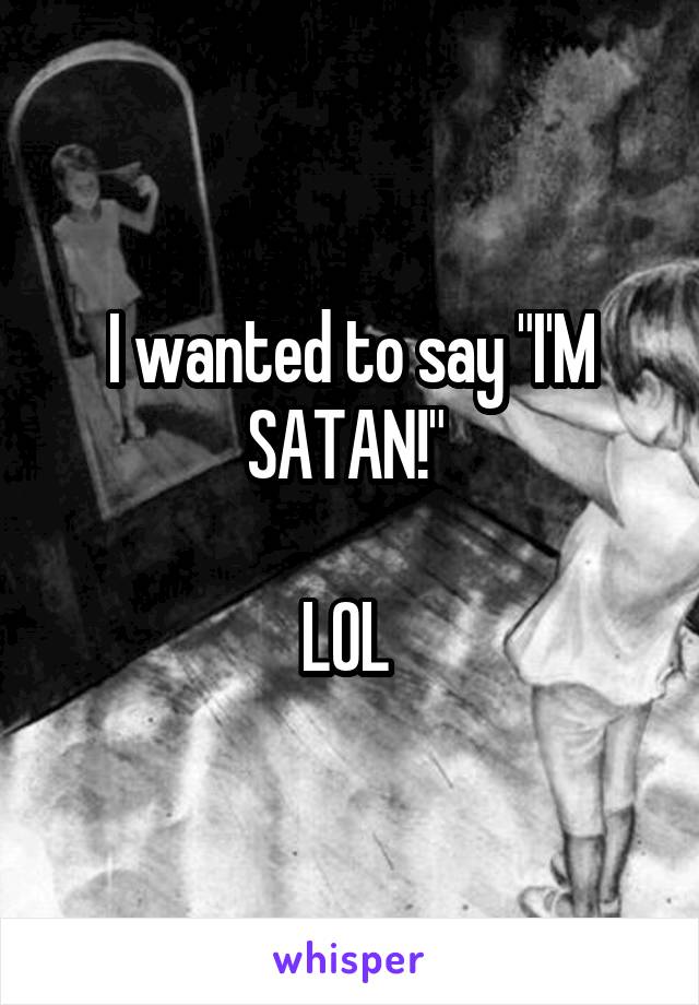 I wanted to say "I'M SATAN!" 

LOL 