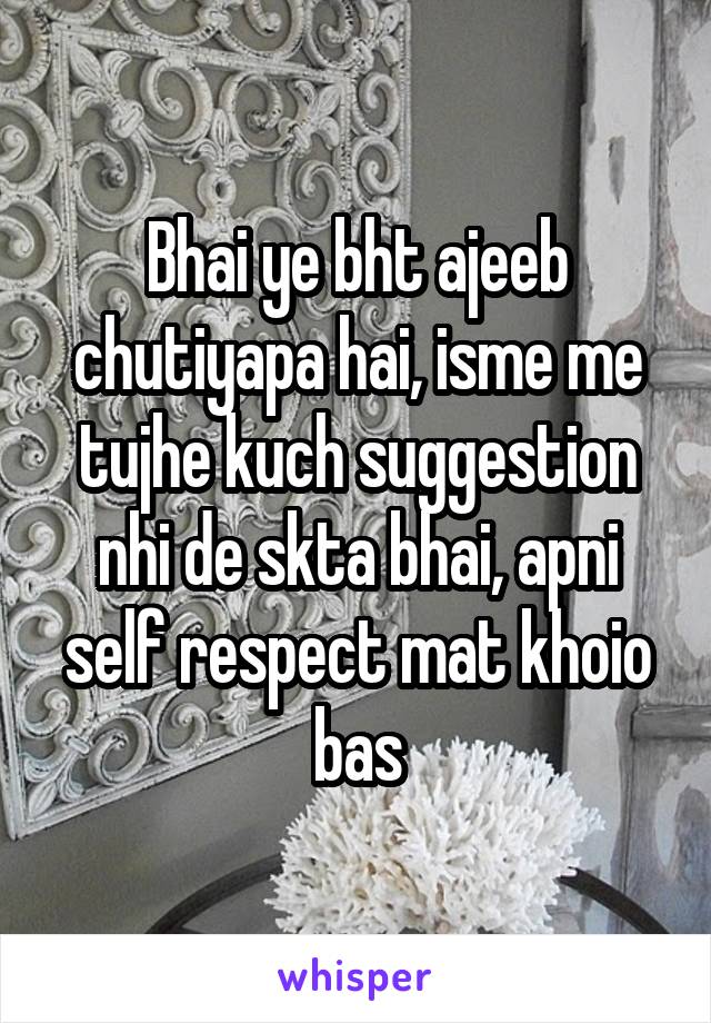 Bhai ye bht ajeeb chutiyapa hai, isme me tujhe kuch suggestion nhi de skta bhai, apni self respect mat khoio bas