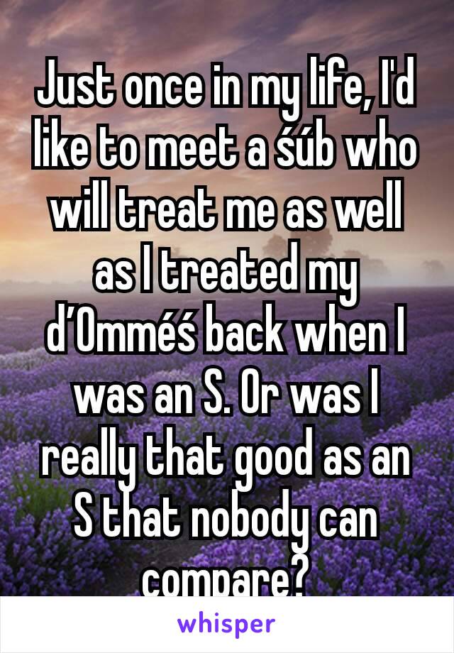 Just once in my life, I'd like to meet a śúb who will treat me as well as I treated my ď0mméś back when I was an S. Or was I really that good as an S that nobody can compare?