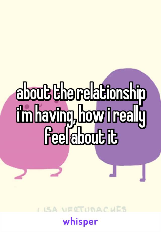 about the relationship i'm having, how i really feel about it