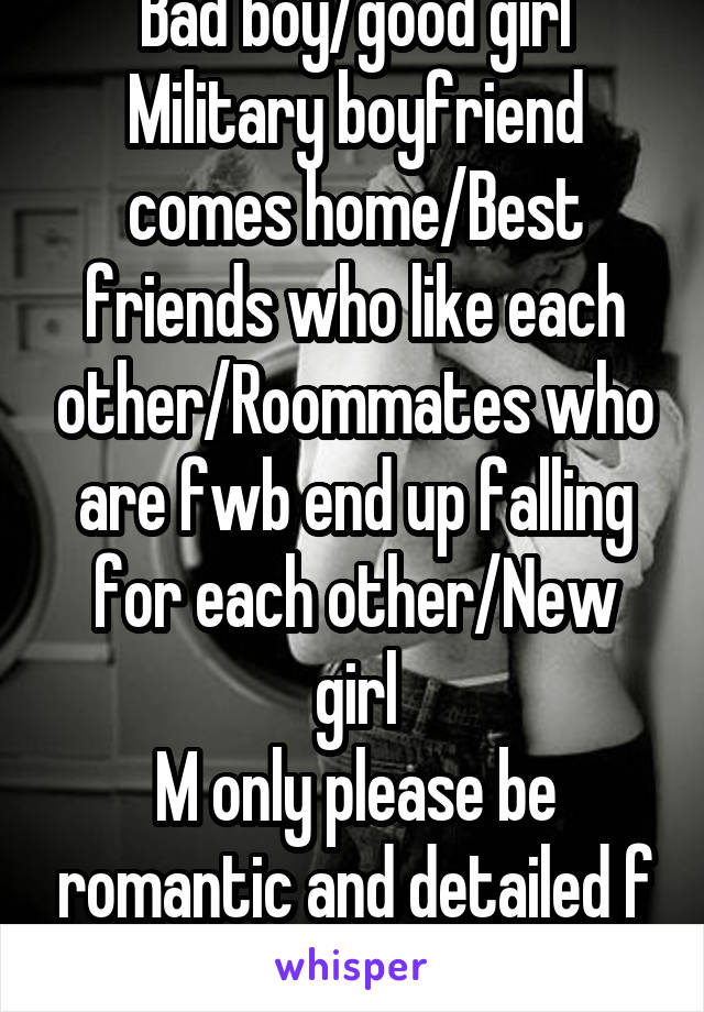 Bad boy/good girl
Military boyfriend comes home/Best friends who like each other/Roommates who are fwb end up falling for each other/New girl
M only please be romantic and detailed f here