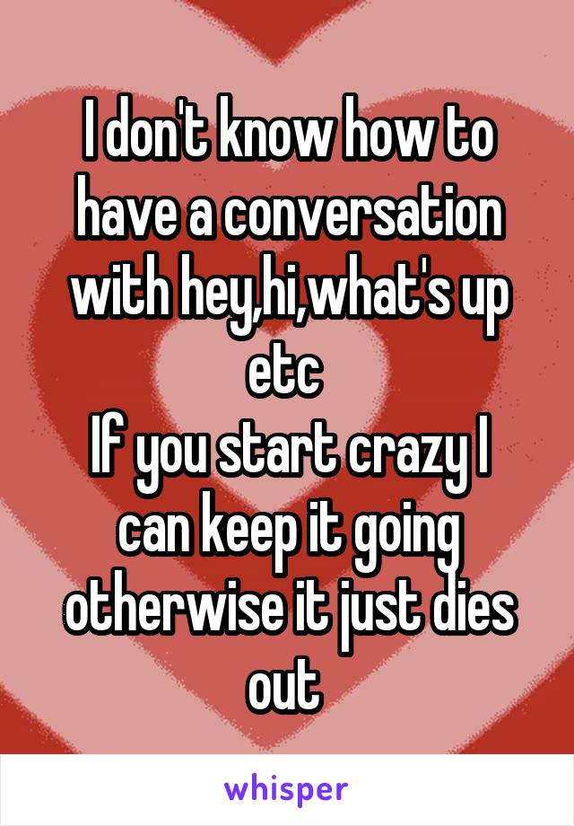 I don't know how to have a conversation with hey,hi,what's up etc 
If you start crazy I can keep it going otherwise it just dies out 