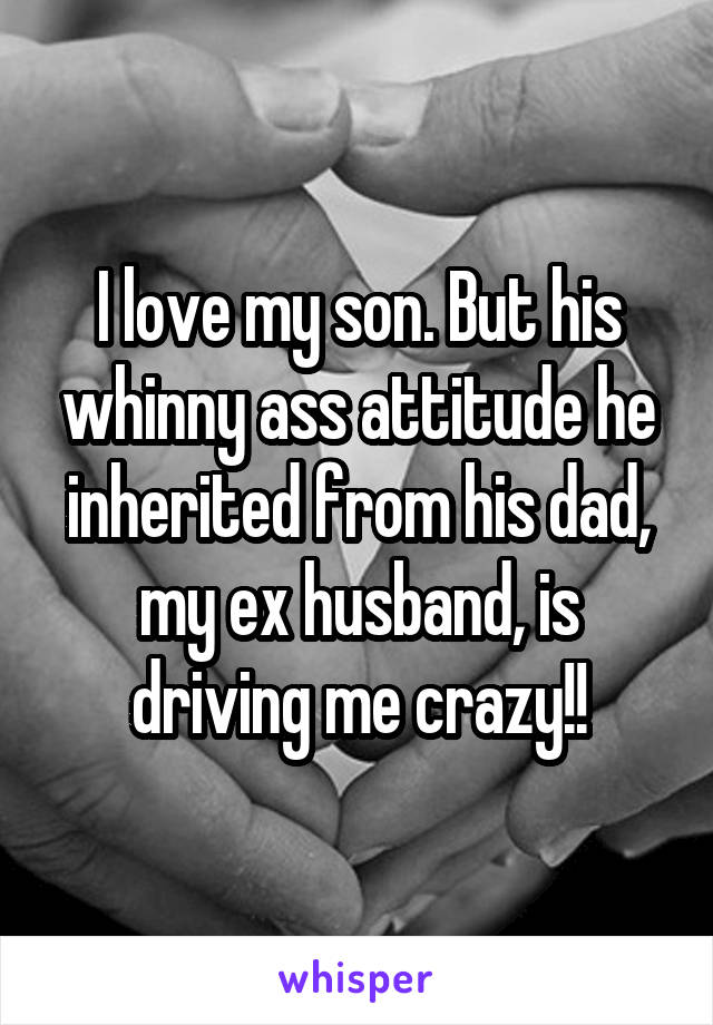 I love my son. But his whinny ass attitude he inherited from his dad, my ex husband, is driving me crazy!!