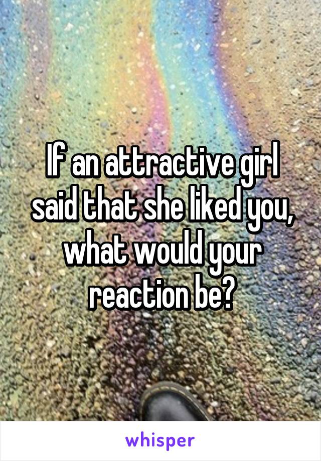 If an attractive girl said that she liked you, what would your reaction be?