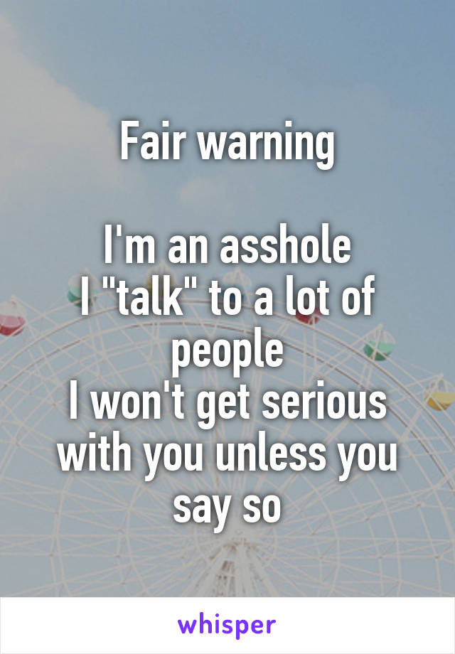 Fair warning

I'm an asshole
I "talk" to a lot of people
I won't get serious with you unless you say so