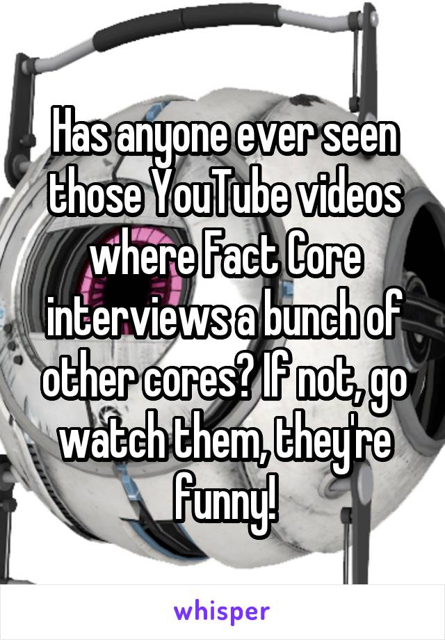 Has anyone ever seen those YouTube videos where Fact Core interviews a bunch of other cores? If not, go watch them, they're funny!