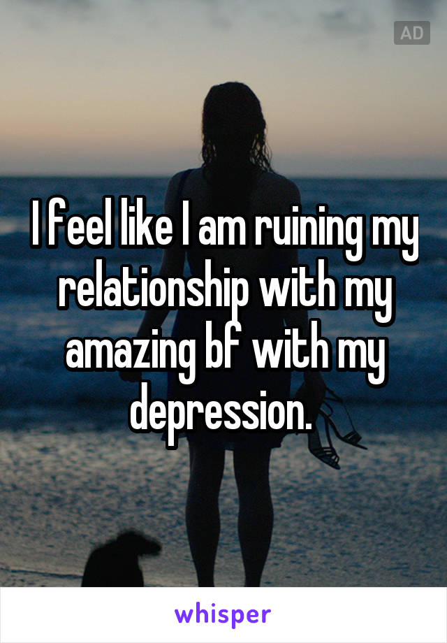 I feel like I am ruining my relationship with my amazing bf with my depression. 