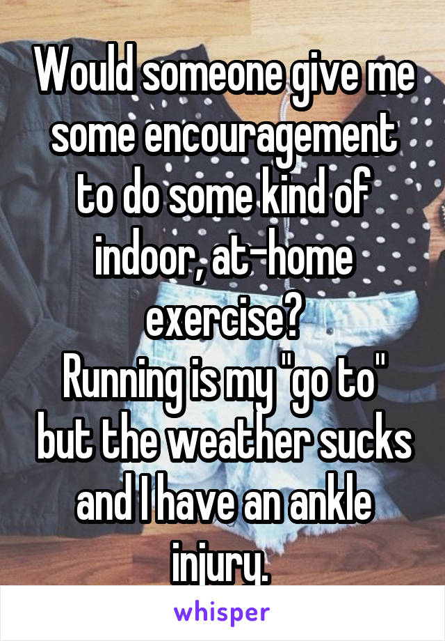 Would someone give me some encouragement to do some kind of indoor, at-home exercise?
Running is my "go to" but the weather sucks and I have an ankle injury. 