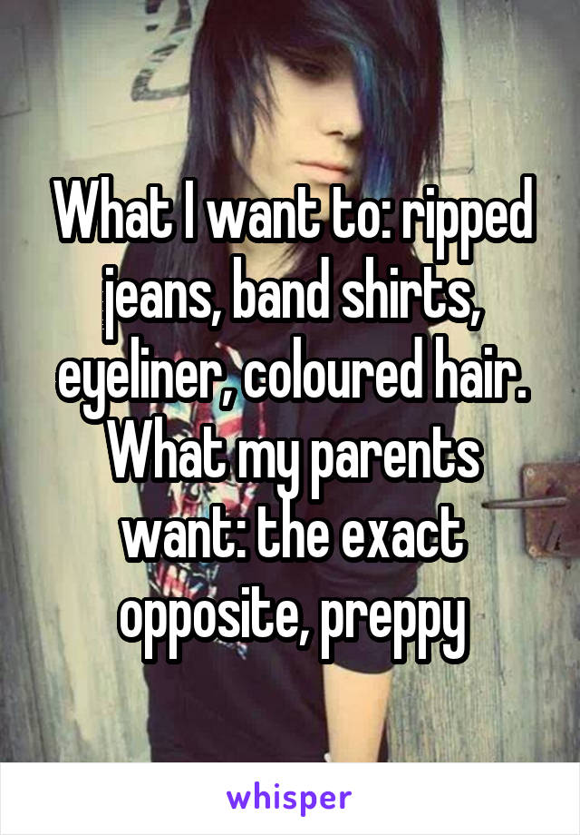 What I want to: ripped jeans, band shirts, eyeliner, coloured hair.
What my parents want: the exact opposite, preppy
