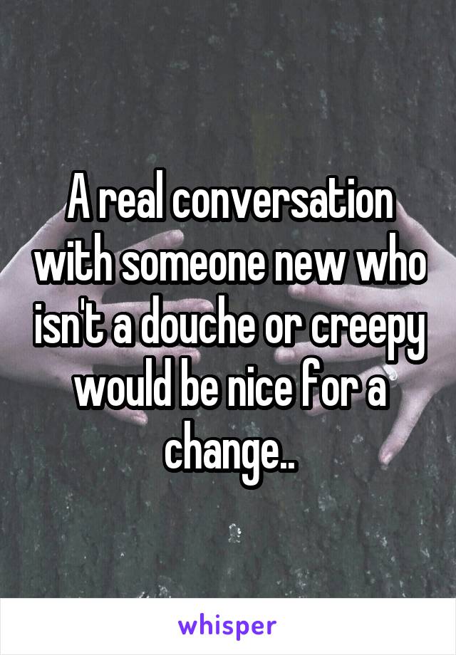 A real conversation with someone new who isn't a douche or creepy would be nice for a change..