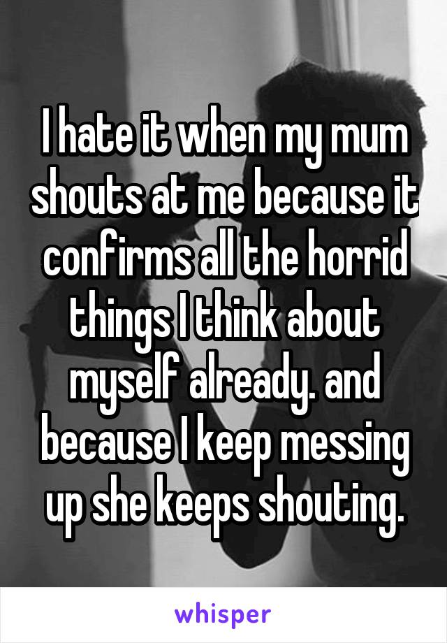 I hate it when my mum shouts at me because it confirms all the horrid things I think about myself already. and because I keep messing up she keeps shouting.