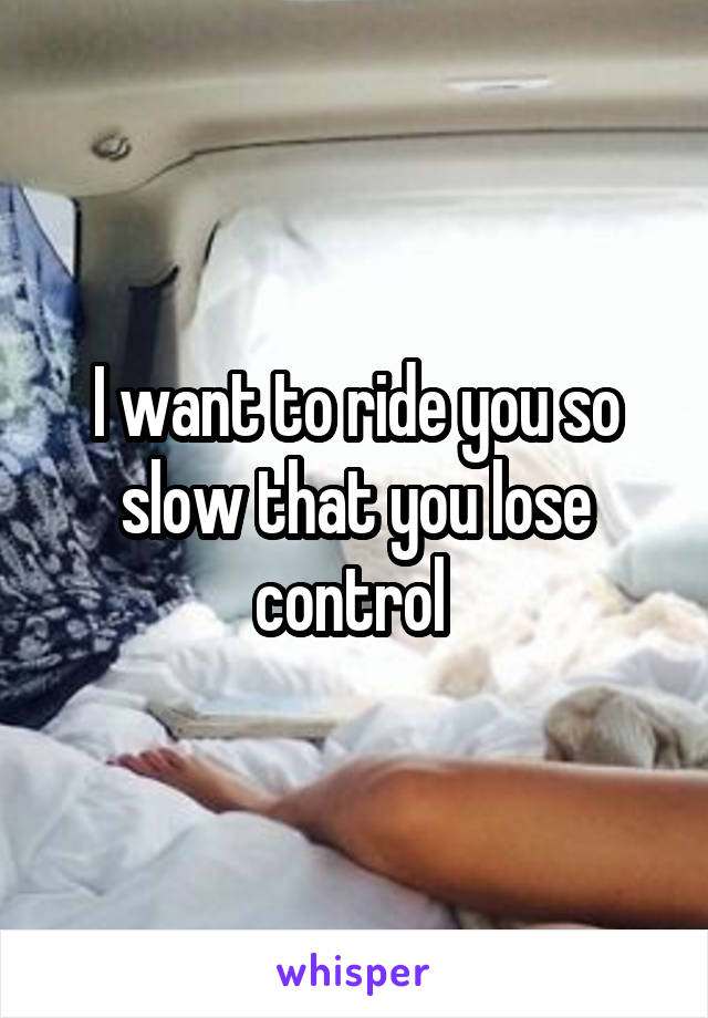 I want to ride you so slow that you lose control 