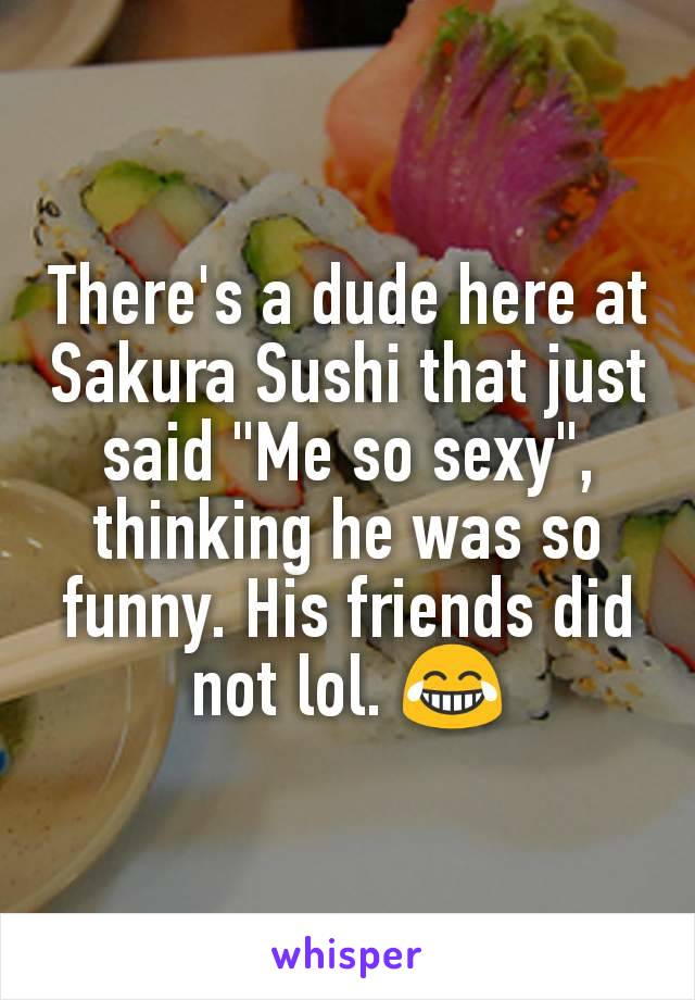 There's a dude here at Sakura Sushi that just said "Me so sexy", thinking he was so funny. His friends did not lol. 😂