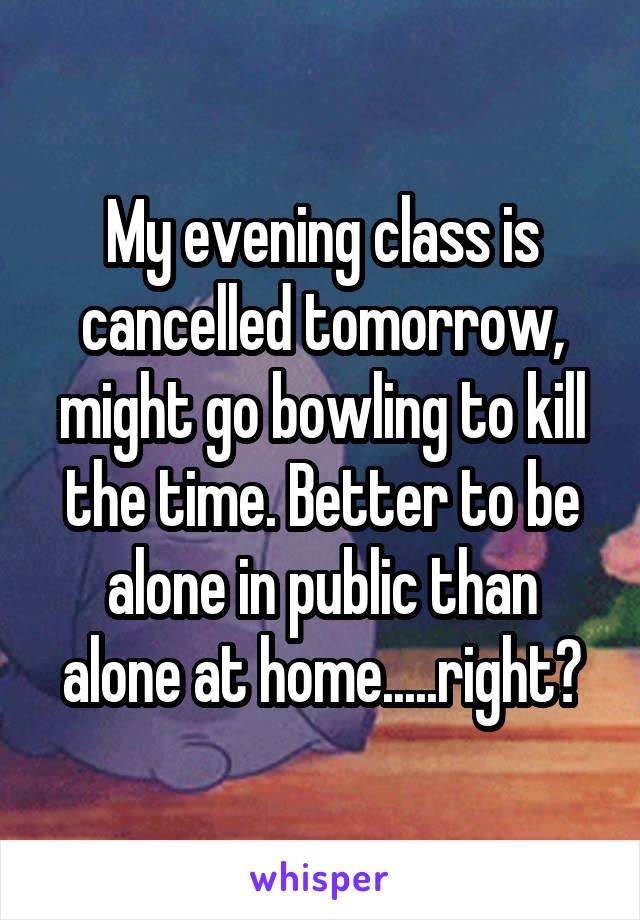 My evening class is cancelled tomorrow, might go bowling to kill the time. Better to be alone in public than alone at home.....right?