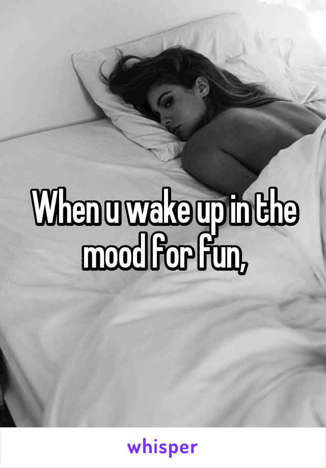 When u wake up in the mood for fun,