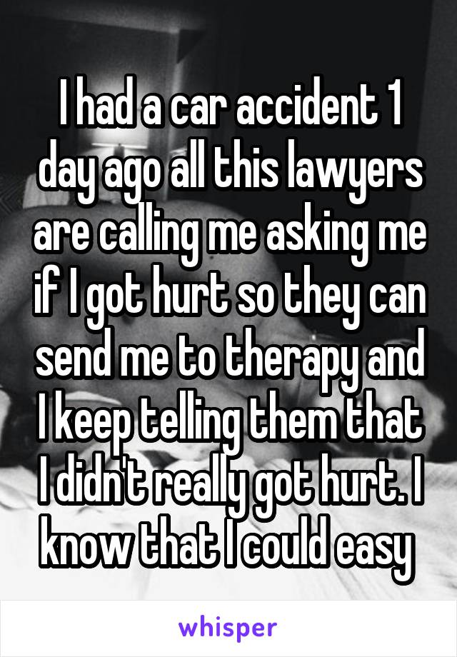 I had a car accident 1 day ago all this lawyers are calling me asking me if I got hurt so they can send me to therapy and I keep telling them that I didn't really got hurt. I know that I could easy 