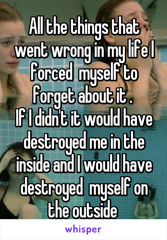 All the things that went wrong in my life I forced  myself to forget about it . 
If I didn't it would have destroyed me in the inside and I would have destroyed  myself on the outside 