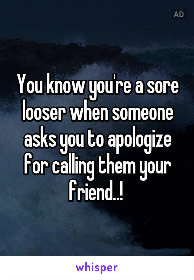 You know you're a sore looser when someone asks you to apologize for calling them your friend..! 