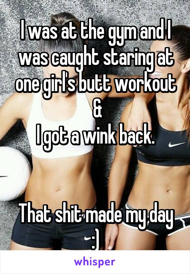 I was at the gym and I was caught staring at one girl's butt workout
 &
I got a wink back.


That shit made my day :)