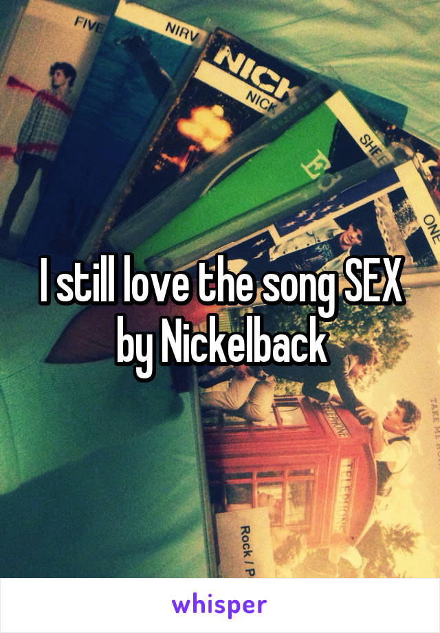 I still love the song SEX by Nickelback
