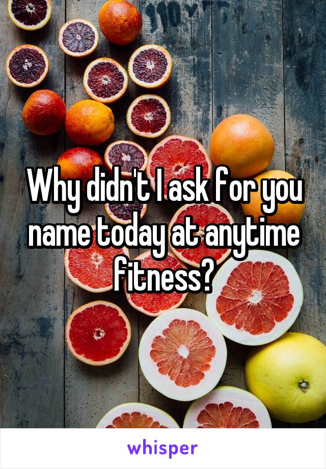 Why didn't I ask for you name today at anytime fitness?