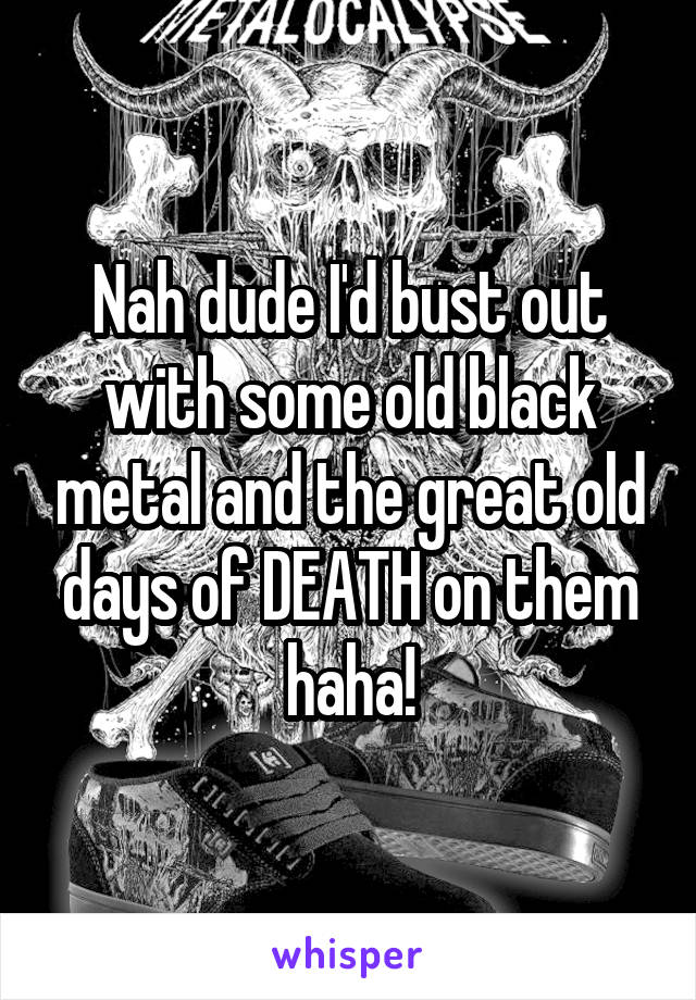 Nah dude I'd bust out with some old black metal and the great old days of DEATH on them haha!