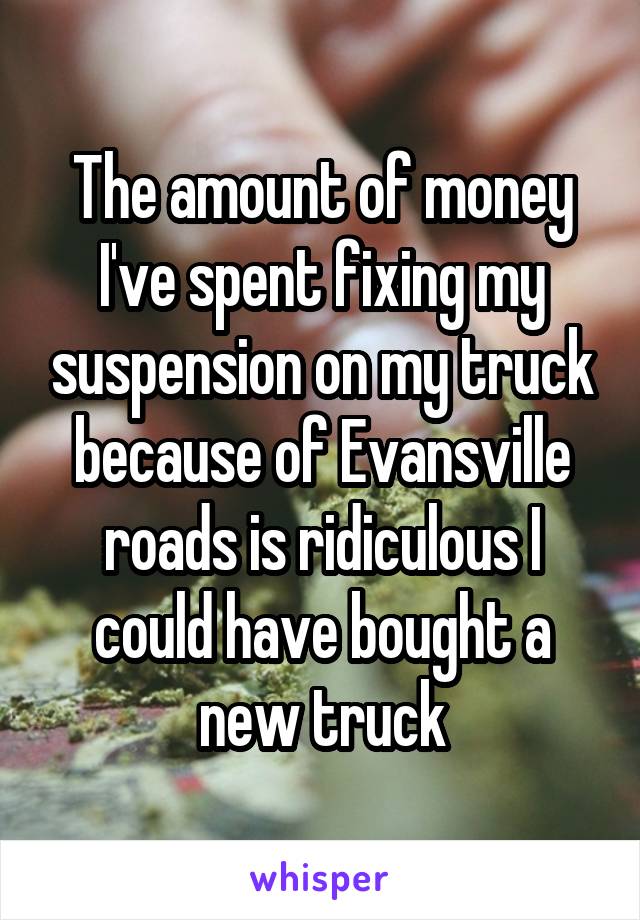 The amount of money I've spent fixing my suspension on my truck because of Evansville roads is ridiculous I could have bought a new truck