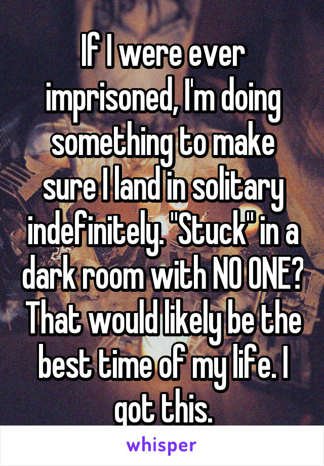 If I were ever imprisoned, I'm doing something to make sure I land in solitary indefinitely. "Stuck" in a dark room with NO ONE? That would likely be the best time of my life. I got this.