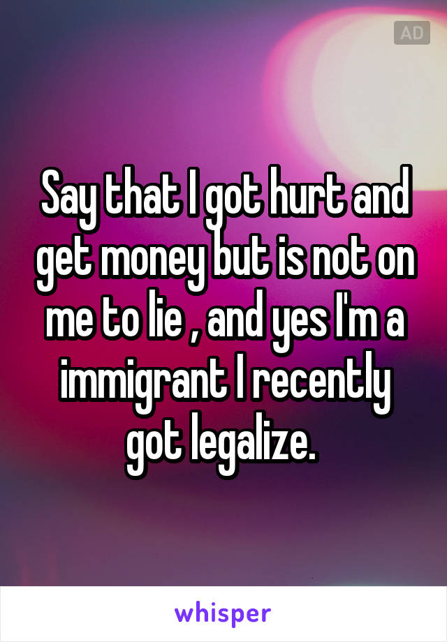 Say that I got hurt and get money but is not on me to lie , and yes I'm a immigrant I recently got legalize. 