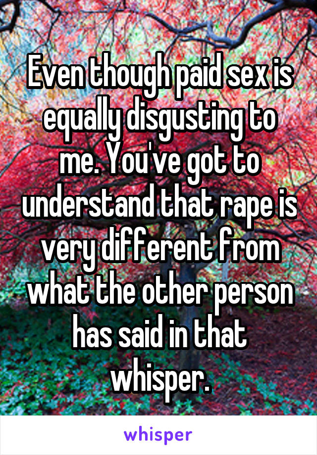 Even though paid sex is equally disgusting to me. You've got to understand that rape is very different from what the other person has said in that whisper.