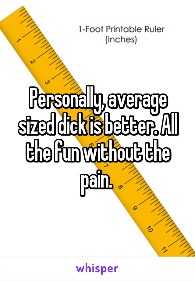 Personally, average sized dick is better. All the fun without the pain. 