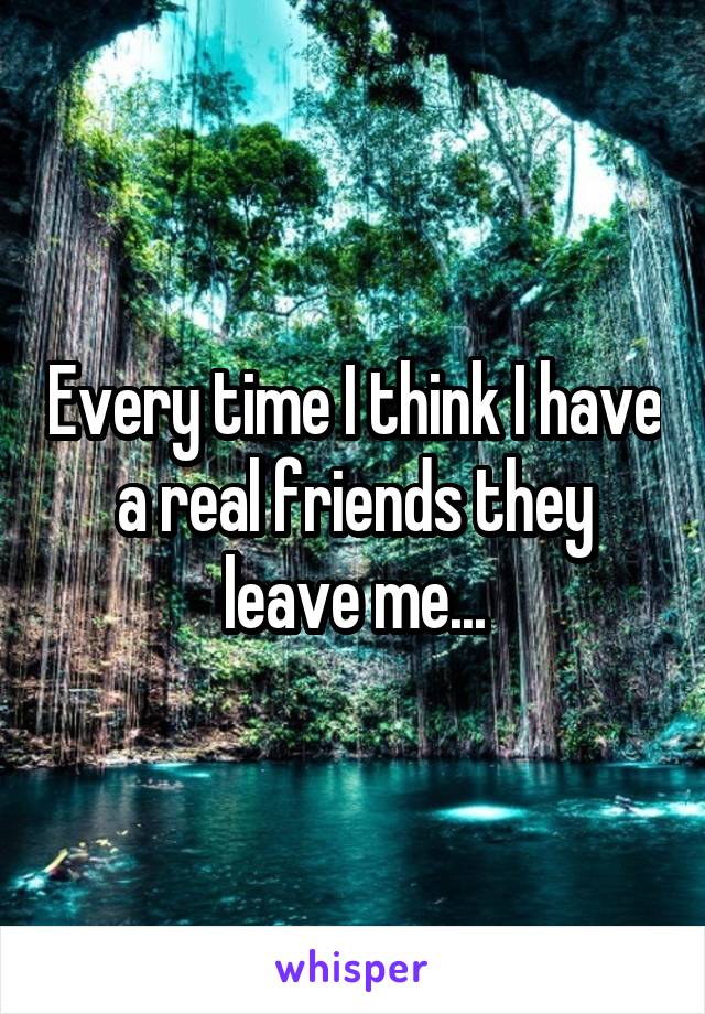 Every time I think I have a real friends they leave me...