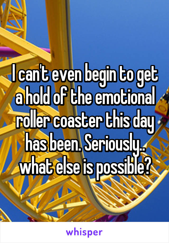 I can't even begin to get a hold of the emotional roller coaster this day has been. Seriously.. what else is possible?