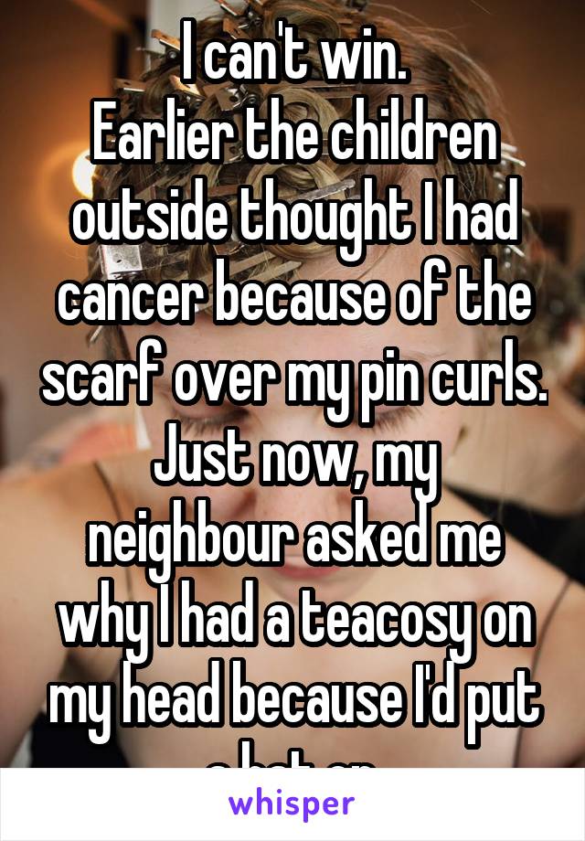 I can't win.
Earlier the children outside thought I had cancer because of the scarf over my pin curls.
Just now, my neighbour asked me why I had a teacosy on my head because I'd put a hat on.